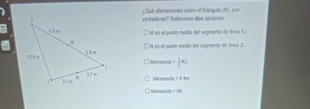 ¿Qué afirmaciones sobre el triángulo JKL son
verdaderas? Seleccione dos opciones.
M es el punto medio del segmento de línea KJ
N es el punto medio del segmento de línea JL.
Minnesota = 1/2 KJ
Minnesota =4.4m
Minnesota =ML