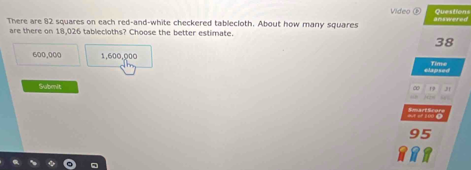 Video ⑥ Questions
answered
There are 82 squares on each red-and-white checkered tablecloth. About how many squares
are there on 18,026 tablecloths? Choose the better estimate.
38
600,000 1,600,000
Time
elapsed
Submit
00 31
SmartScore
out of 100