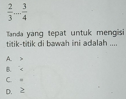  2/3  _  3/4 
Tanda yang tepat untuk mengisi
titik-titik di bawah ini adalah ....
A.
B、
C. =
D. ≥