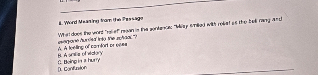 Word Meaning from the Passage
What does the word "relief" mean in the sentence: "Miley smiled with relief as the bell rang and
everyone hurried into the school."?
A. A feeling of comfort or ease
B. A smile of victory
C. Being in a hurry
D. Confusion