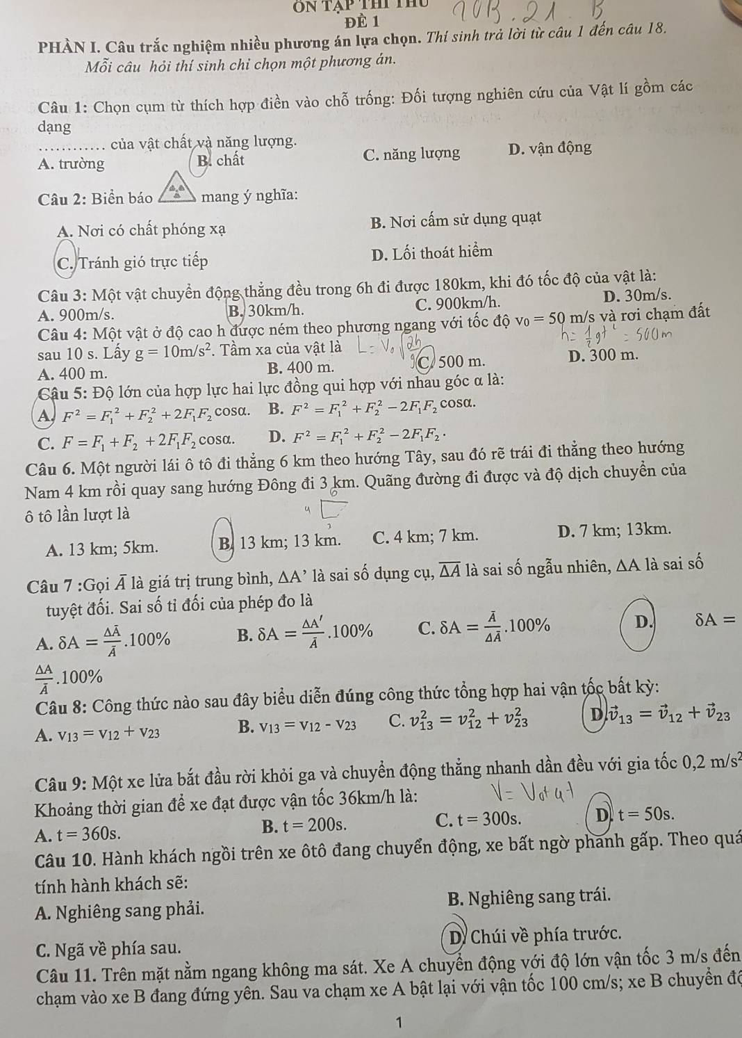 On tạp thi thủ
Đề 1
PHÀN I. Câu trắc nghiệm nhiều phương án lựa chọn. Thí sinh trả lời từ câu 1 đến câu 18.
Mỗi câu hỏi thí sinh chỉ chọn một phương án.
Câu 1: Chọn cụm từ thích hợp điền vào chỗ trống: Đối tượng nghiên cứu của Vật lí gồm các
dạng
của vật chất và năng lượng.
A. trường B. chất C. năng lượng D. vận động
Câu 2: Biển báo 4° mang ý nghĩa:
A. Nơi có chất phóng xạ B. Nơi cấm sử dụng quạt
C. Tránh gió trực tiếp D. Lối thoát hiểm
Câu 3: Một vật chuyển động thẳng đều trong 6h đi được 180km, khi đó tốc độ của vật là:
A. 900m/s. B. 30km/h. C. 900km/h. D. 30m/s.
Câu 4: Một vật ở độ cao h được ném theo phương ngang với tốc độ v_0=50 m/s và rơi chạm đất
sau 10 s. Lấy g=10m/s^2. Tầm xa của vật là
A. 400 m. B. 400 m. C500 m. D. 300 m.
Cậu 5: Độ lớn của hợp lực hai lực đồng qui hợp với nhau góc α là:
A F^2=F_1^(2+F_2^2+2F_1)F_2 cosα. B. F^2=F_1^(2+F_2^2-2F_1)F_2 cosα.
C. F=F_1+F_2+2F_1F_2cos alpha . D. F^2=F_1^(2+F_2^2-2F_1)F_2·
Câu 6. Một người lái ô tô đi thẳng 6 km theo hướng Tây, sau đó rẽ trái đi thẳng theo hướng
Nam 4 km rồi quay sang hướng Đông đi 3 km. Quãng đường đi được và độ dịch chuyền của
ô tô lần lượt là
A. 13 km; 5km. B. 13 km; 13 km. C. 4 km; 7 km. D. 7 km; 13km.
Câu 7 :Gọi Á là giá trị trung bình, ∆A’ là sai số dụng cụ, overline △ A là sai số ngẫu nhiên, ∆A là sai số
tuyệt đối. Sai số tỉ đối của phép đo là
A. delta A=frac △ overline Aoverline A.100% B. delta A= △ A'/A .100% C. delta A=frac overline A△ overline A.100%
D. delta A=
frac △ Aoverline A.100%
Câu 8: Công thức nào sau đây biểu diễn đúng công thức tổng hợp hai vận tốc bất kỳ:
A. v_13=v_12+v_23
B. v_13=v_12-v_23 C. v_(13)^2=v_(12)^2+v_(23)^2 D vector v_13=vector v_12+vector v_23
Câu 9: Một xe lửa bắt đầu rời khỏi ga và chuyển động thẳng nhanh dần đều với gia tốc 0,2m/s^2
Khoảng thời gian để xe đạt được vận tốc 36km/h là:
A. t=360s. B. t=200s. C. t=300s. D t=50s.
Câu 10. Hành khách ngồi trên xe ôtô đang chuyển động, xe bất ngờ phanh gấp. Theo quá
tính hành khách sẽ:
A. Nghiêng sang phải. B. Nghiêng sang trái.
C. Ngã về phía sau. D. Chúi về phía trước.
Câu 11. Trên mặt nằm ngang không ma sát. Xe A chuyển động với độ lớn vận tốc 3 m/s đến
chạm vào xe B đang đứng yên. Sau va chạm xe A bật lại với vận tốc 100 cm/s; xe B chuyền để
1