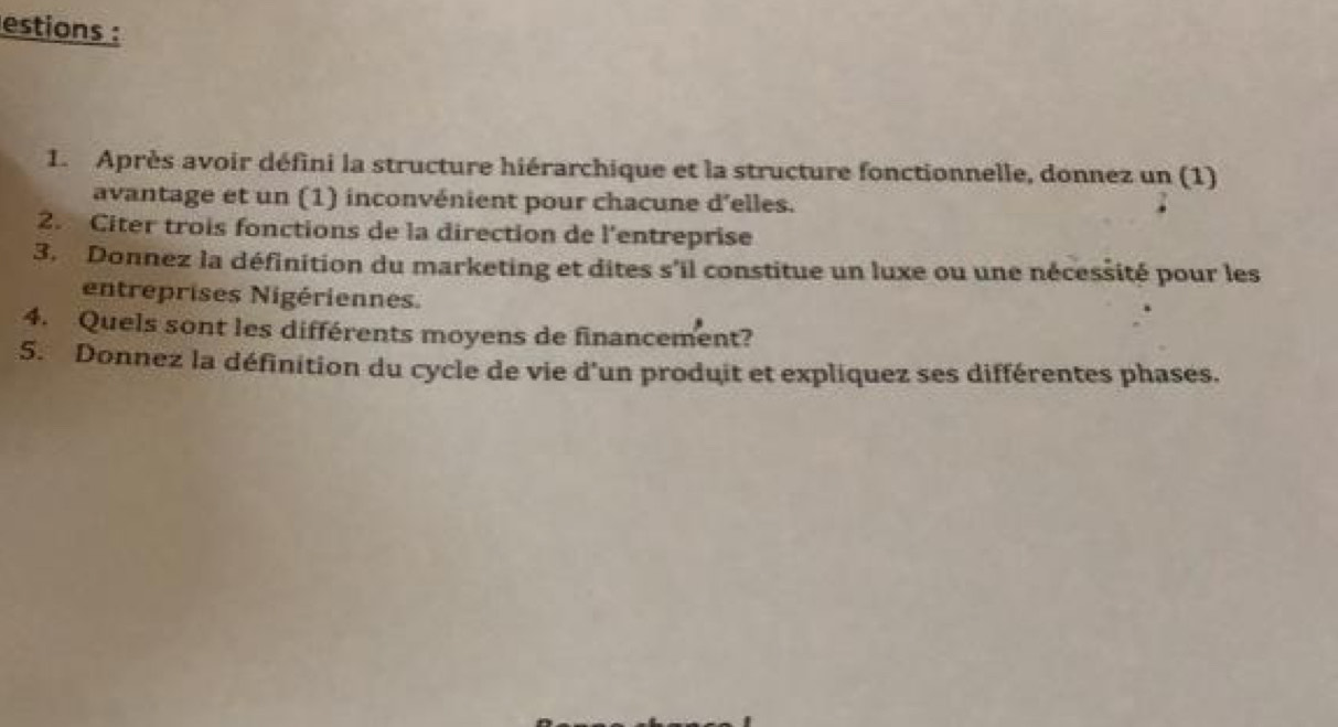 estions : 
1. Après avoir défini la structure hiérarchique et la structure fonctionnelle, donnez un (1) 
avantage et un (1) inconvénient pour chacune d'elles. 
2. Citer trois fonctions de la direction de l'entreprise 
3. Donnez la définition du marketing et dites s'il constitue un luxe ou une nécessité pour les 
entreprises Nigériennes. 
4. Quels sont les différents moyens de financement? 
5. Donnez la définition du cycle de vie d'un produit et expliquez ses différentes phases.