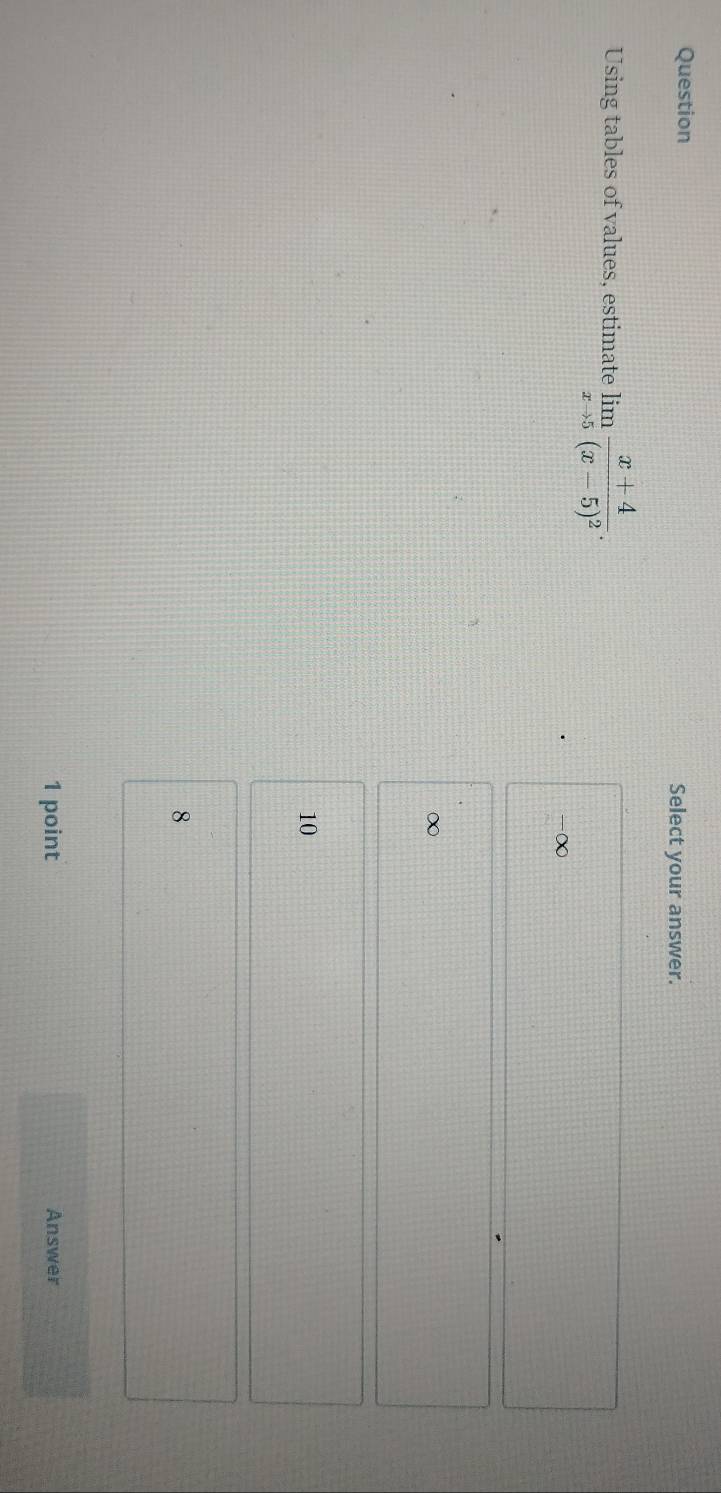 Question Select your answer.
Using tables of values, estimate limlimits _xto 5frac x+4(x-5)^2.
-∞
∞
10
8
1 point Answer