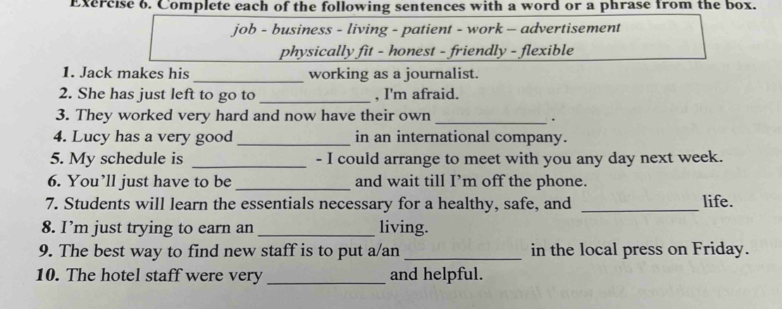 Complete each of the following sentences with a word or a phrase from the box. 
job - business - living - patient - work - advertisement 
physically fit - honest - friendly - flexible 
1. Jack makes his _working as a journalist. 
2. She has just left to go to _, I'm afraid. 
3. They worked very hard and now have their own_ 
. 
4. Lucy has a very good _in an international company. 
5. My schedule is _- I could arrange to meet with you any day next week. 
6. You’ll just have to be _and wait till I’m off the phone. 
7. Students will learn the essentials necessary for a healthy, safe, and _life. 
8. I’m just trying to earn an _living. 
9. The best way to find new staff is to put a/an_ in the local press on Friday. 
10. The hotel staff were very _and helpful.