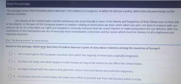 Read the passage.
This passage comes from President James Monroe's 1823 address to Congress, in which he laid out a policy, which later became known as the
Monroe Doctrine.
The citizens of the United States cherish sentiments the most friendly in favor of the liberty and happiness of their fellow-men on that side
of the Atlantic. In the wars of the European powers in matters relating to themselves we have never taken any part, nor does it comport with our
policy to do so. It is only when our rights are invaded or seriously menaced that we resent injuries or make preparation for our defense. With the
movements in this hemisphere we are of necessity more immediately connected, and by causes which must be obvious to all enlightened and
impartial observers.
(fom ''The Monroe Doctrine'' by James Monroe)
Based on the passage, which best describes President Monroe's point of view about relations among the countries of Europe?
1. He is most loyal to the European countries from which the majority of Americans originally emigrated.
2. He does not really care what happens inside Europe as long as the events do not affect the United States.
3. He aligns himself with the nations that give their citizens the most liberty and potential happiness,
4. He declares that the United States will make every effort to prevent war from taking place within Europe.