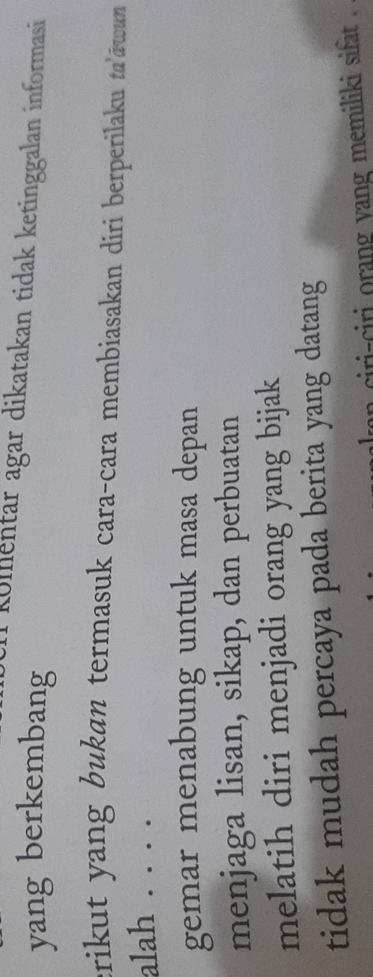 Kolentar agar dikatakan tidak ketinggalan informasi
yang berkembang
crikut yang bukan termasuk cara-cara membiasakan diri berperilaku ta'āwun
alah . . . .
gemar menabung untuk masa depan
menjaga lisan, sikap, dan perbuatan
melatih diri menjadi orang yang bijak
tidak mudah percaya pada berita yang datang
ln ciri-ciri orang yang memiliki sifat .