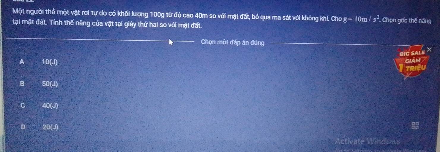 Một người thả một vật rơi tự do có khối lượng 100g từ độ cao 40m so với mặt đất, bỏ qua ma sát với không khí. Cho g=10m/s^2. Chọn gốc thế năng
tại mặt đất. Tính thế năng của vật tại giây thứ hai so với mặt đất.
Chọn một đáp án đúng
BIG SALE X
A 10(J)
GIảm
TRIệU
B 50(J)
C 40(J)
D 20(J)
Activate Windows