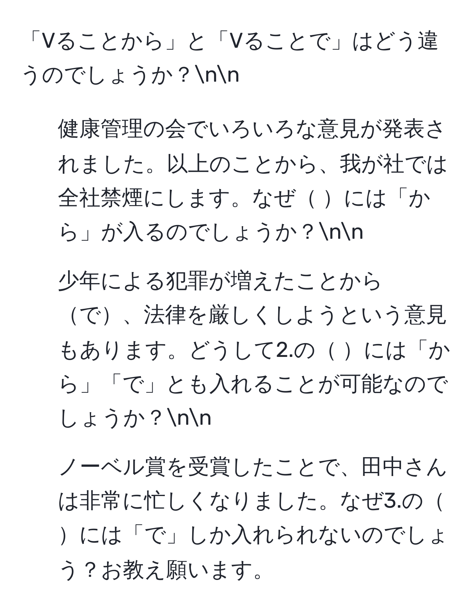 「Vることから」と「Vることで」はどう違うのでしょうか？nn
1. 健康管理の会でいろいろな意見が発表されました。以上のことから、我が社では全社禁煙にします。なぜ には「から」が入るのでしょうか？nn
2. 少年による犯罪が増えたことからで、法律を厳しくしようという意見もあります。どうして2.の には「から」「で」とも入れることが可能なのでしょうか？nn
3. ノーベル賞を受賞したことで、田中さんは非常に忙しくなりました。なぜ3.の には「で」しか入れられないのでしょう？お教え願います。