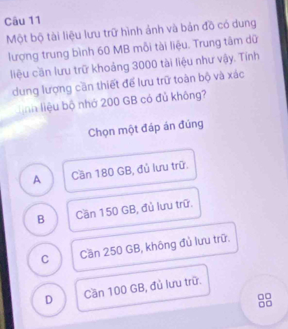 Một bộ tài liệu lưu trữ hình ảnh và bản đồ có dung
lượng trung bình 60 MB mỗi tài liệu. Trung tâm dữ
liệu cần lưu trữ khoảng 3000 tài liệu như vậy. Tính
dung lượng cần thiết để lưu trữ toàn bộ và xác
linh liệu bộ nhớ 200 GB có đủ không?
Chọn một đáp án đúng
A Cần 180 GB, đủ lưu trữ.
B Cần 150 GB, đủ lưu trữ.
C Cần 250 GB, không đủ lưu trữ.
D Cần 100 GB, đủ lưu trữ.