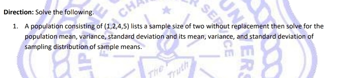 Direction: Solve the following. 
1. A population consisting of (1,2,4,5) lists a sample size of two without replacement then solve for the 
population mean, variance, standard deviation and its mean, variance, and standard deviation of 
sampling distribution of sample means.