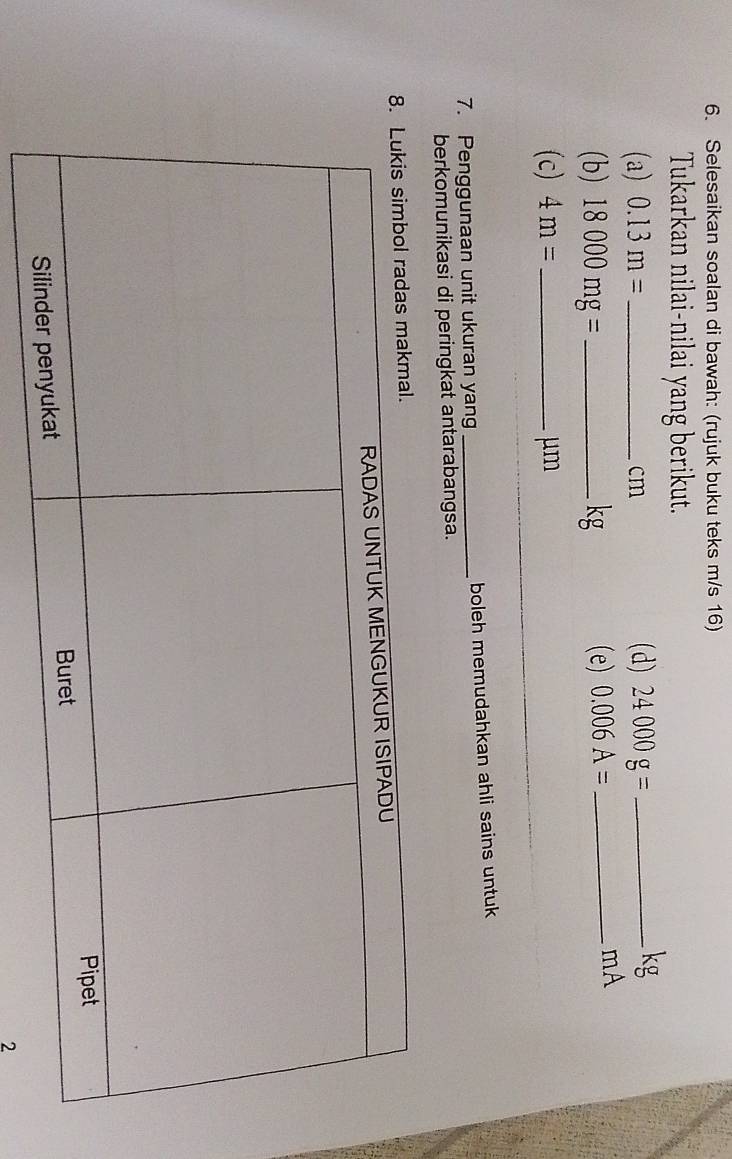 Selesaikan soalan di bawah: (rujuk buku teks m/s 16) 
Tukarkan nilai-nilai yang berikut. 
(a) 0.13m= _ cm (d) 24000g= _ 
kg
(b) 18000mg= _ kg (e) 0.006A= _ 
mA 
(c) 4m= _  μm
7. Penggunaan unit ukuran yang _boleh memudahkan ahli sains untuk 
berkomunikasi di peringkat antarabangsa. 
2