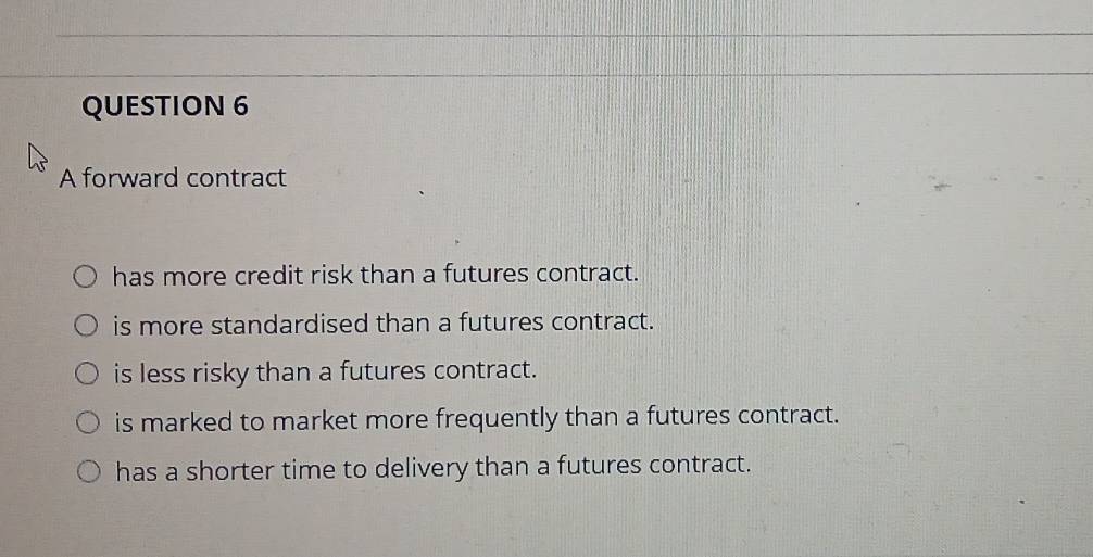 A forward contract
has more credit risk than a futures contract.
is more standardised than a futures contract.
is less risky than a futures contract.
is marked to market more frequently than a futures contract.
has a shorter time to delivery than a futures contract.