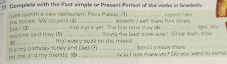 Complete with the Past simple or Present Perfect of the verbs in brackets. 
Last month a new restaurant, Pizza Palace, (1) _(open) near 
my house. My cousins (2) _(already / eat) there four times, 
but I (3) _.. (not try) it yet. The first time they (4) _(go), my 

cousins said they (5) _(have) the best pizza ever! Since then, they 
(6) .._ 
(try) every pizza on the menu! 
It's my birthday today and Dad (7) _(book) a table there 
for me and my friends. (8) _(you / eat) there yet? Do you want to come?