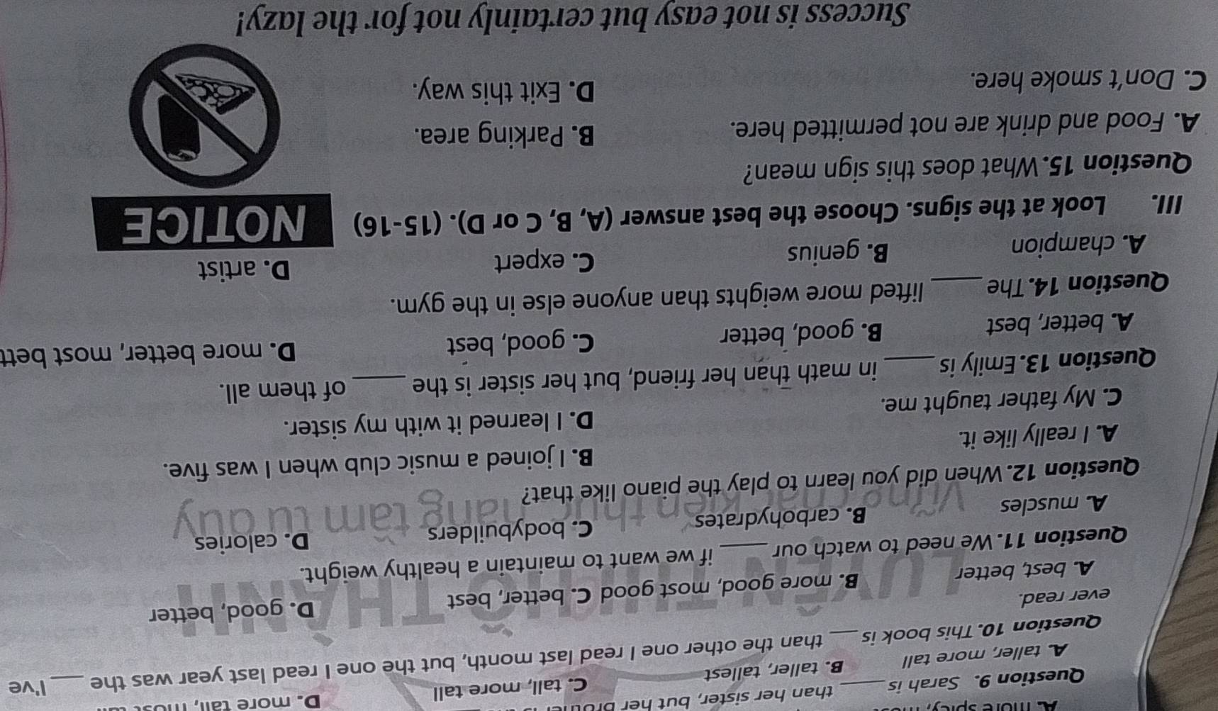 A more sprcy
Question 9. Sarah is than her sister, but her Brutn D. more tall, mos
A taller, more tall B. taller, tallest C. tall, more tall
Question 10. This book is _than the other one I read last month, but the one I read last year was the _I've
ever read.
A. best, better B. more good, most good C. better, best D. good, better
Question 11. We need to watch our_ if we want to maintain a healthy weight.
A muscles B. carbohydrates C. bodybuilders D. calories
Question 12. When did you learn to play the piano like that?
A. I really like it. B. I joined a music club when I was five.
D. I learned it with my sister.
C. My father taught me.
Question 13. Emily is _in math than her friend, but her sister is the_ of them all.
A. better, best B. good, better C. good, best
D. more better, most bett
Question 14. The_ lifted more weights than anyone else in the gym.
A. champion B. genius
C. expert D. artist
III. Look at the signs. Choose the best answer (A, B, C or D). (15-16) NOTICE
Question 15.What does this sign mean?
A. Food and drink are not permitted here. B. Parking area.
C. Don’t smoke here.
D. Exit this way.
Success is not easy but certainly not for the lazy!