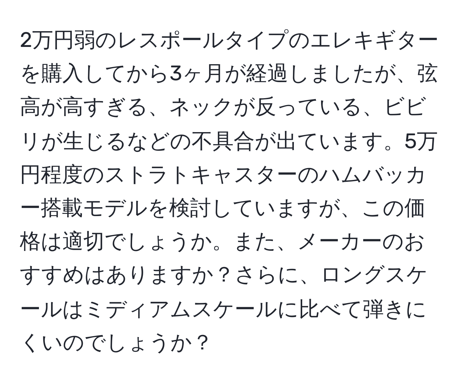 2万円弱のレスポールタイプのエレキギターを購入してから3ヶ月が経過しましたが、弦高が高すぎる、ネックが反っている、ビビリが生じるなどの不具合が出ています。5万円程度のストラトキャスターのハムバッカー搭載モデルを検討していますが、この価格は適切でしょうか。また、メーカーのおすすめはありますか？さらに、ロングスケールはミディアムスケールに比べて弾きにくいのでしょうか？