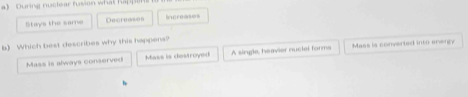 During nuclear fusion what hape
Stays the same Decreases Increases
b) Which best describes why this happens?
Mass is always conserved Mass is destroyed A single, heavier nuclei forms Mass is converted into energy