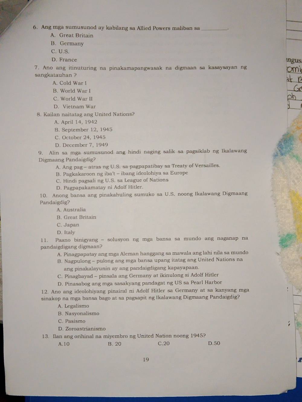 Ang mga sumusunod ay kabilang sa Allied Powers maliban sa _.
_
_
A. Great Britain
B. Germany
C. U.S.
D. France ngus
7. Ano ang itinuturing na pinakamapangwasak na digmaan sa kasaysayan ng
sangkatauhan ?
_
A. Cold War I
_
B. World War I
_
C. World War II
_
D. Vietnam War
_
8. Kailan naitatag ang United Nations?
A. April 14, 1942
B. September 12, 1945
C. October 24, 1945
D. December 7, 1949
9. Alin sa mga sumusunod ang hindi naging salik sa pagsiklab ng Ikalawang
Digmaang Pandaigdig?
A. Ang pag- atras ng U.S. sa pagpapatibay sa Treaty of Versailles.
B. Pagkakaroon ng iba't - ibang ideolohiya sa Europe
C. Hindi pagsali ng U.S. sa League of Nations
D. Pagpapakamatay ni Adolf Hitler.
10. Anong bansa ang pinakahuling sumuko sa U.S. noong Ikalawang Digmaang
Pandaigdig?
A. Australia
B. Great Britain
C. Japan
D. Italy
11. Paano binigyang - solusyon ng mga bansa sa mundo ang naganap na
pandaigdigang digmaan?
A. Pinagpapatay ang mga Aleman hanggang sa mawala ang lahi nila sa mundo
B. Nagpulong - pulong ang mga bansa upang itatag ang United Nations na
ang pinakalayunin ay ang pandaigdigang kapayapaan.
C. Pinagbayad - pinsala ang Germany at ikinulong si Adolf Hitler
D. Pinasabog ang mga sasakyang pandagat ng US sa Pearl Harbor
12. Ano ang ideolohiyang pinairal ni Adolf Hitler sa Germany at sa kanyang mga
sinakop na mga bansa bago at sa pagsapit ng Ikalawang Digmaang Pandaigdig?
A. Legalismo
B. Nasyonalismo
C. Pasismo
D. Zoroastrianismo
13. Ilan ang orihinal na miyembro ng United Nation noong 1945?
A.10 B. 20 C.20 D.50
19