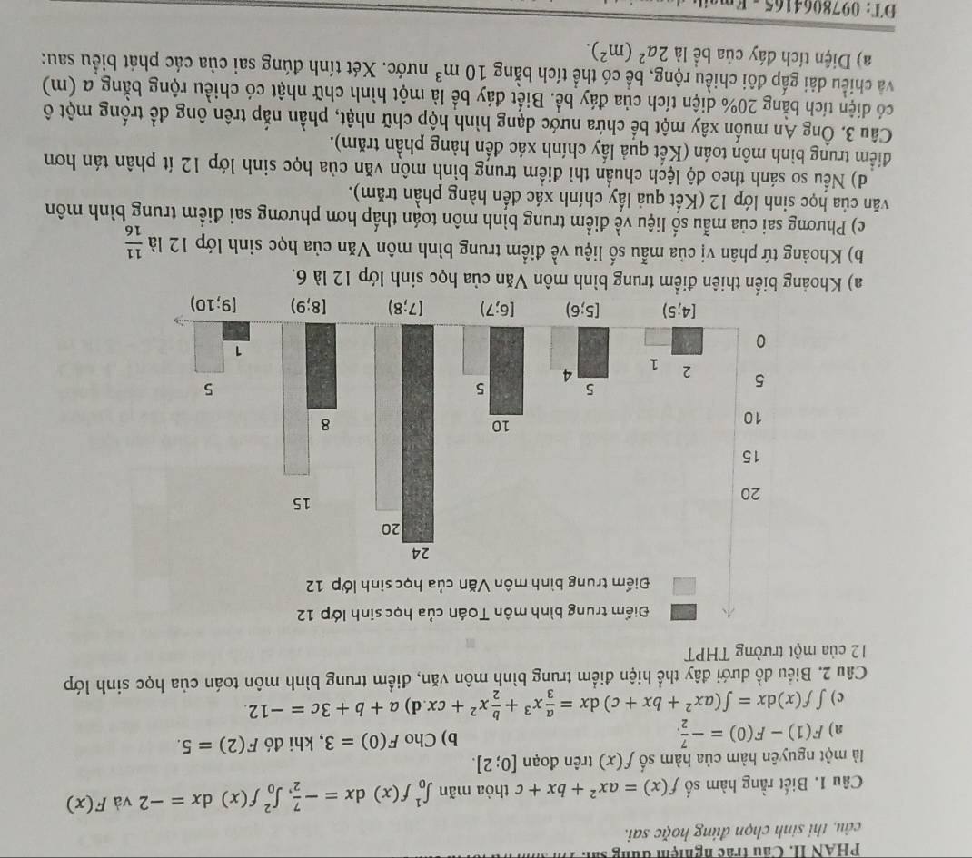 PHAN II. Cầu trác nghiệm đùng sả. Tà
câu, thi sinh chọn đúng hoặc sai.
Câu 1. Biết rằng hàm số f(x)=ax^2+bx+c thòa mãn ∈t _0^(1f(x)dx=-frac 7)2,∈t _0^(2f(x)dx=-2 và F(x)
là một nguyên hàm của hàm số f(x) trên đoạn [0;2].
a) F(1)-F(0)=-frac 7)2. b) Cho F(0)=3 , khi đó F(2)=5.
c ) ∈t f(x)dx=∈t (ax^2+bx+c)dx= a/3 x^3+ b/2 x^2+cx d) a+b+3c=-12.
Câu 2. Biểu đồ dưới đây thể hiện điểm trung bình môn văn, điểm trung bình môn toán của học sinh lớp
12 của một trưởng THPT
a) Kho của học sinh lớp 12 là 6.
b) Khoảng tứ phân vị của mẫu số liệu về điểm trung bình môn Văn của học sinh lớp 12 là  11/16 
c) Phương sai của mẫu số liệu về điểm trung bình môn toán thấp hơn phương sai điểm trung bình môn
văn của học sinh lớp 12 (Kết quả lấy chính xác đến hàng phần trăm).
d) Nếu so sánh theo độ lệch chuẩn thì điểm trung bình môn văn của học sinh lớp 12 ít phân tán hơn
điểm trung bình môn toán (Kết quả lấy chính xác đến hàng phần trăm).
Câu 3. Ông An muốn xây một bể chứa nước dạng hình hộp chữ nhật, phần nắp trên ông để trống một ô
có diện tích bằng 20% diện tích của đáy bể. Biết đáy bể là một hình chữ nhật có chiều rộng bằng a (m)
và chiều đài gấp đôi chiều rộng, bể có thể tích bằng 10m^3 nước. Xét tính đúng sai của các phát biểu sau:
a) Diện tích đáy của bề là 2a^2(m^2).
DT: 0978064165 - E mat e