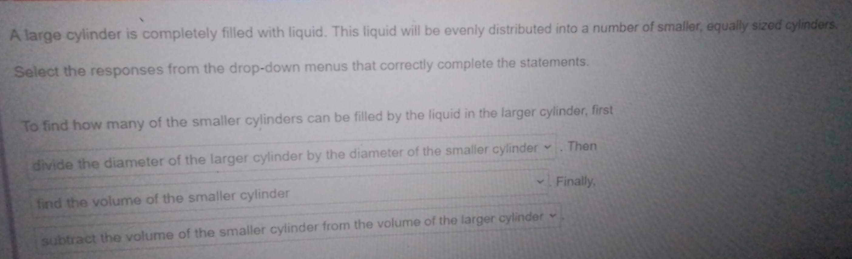 A large cylinder is completely filled with liquid. This liquid will be evenly distributed into a number of smaller, equally sized cylinders. 
Select the responses from the drop-down menus that correctly complete the statements. 
To find how many of the smaller cylinders can be filled by the liquid in the larger cylinder, first 
divide the diameter of the larger cylinder by the diameter of the smaller cylinder ≌ . Then 
Finally, 
find the volume of the smaller cylinder 
subtract the volume of the smaller cylinder from the volume of the larger cylinder ×