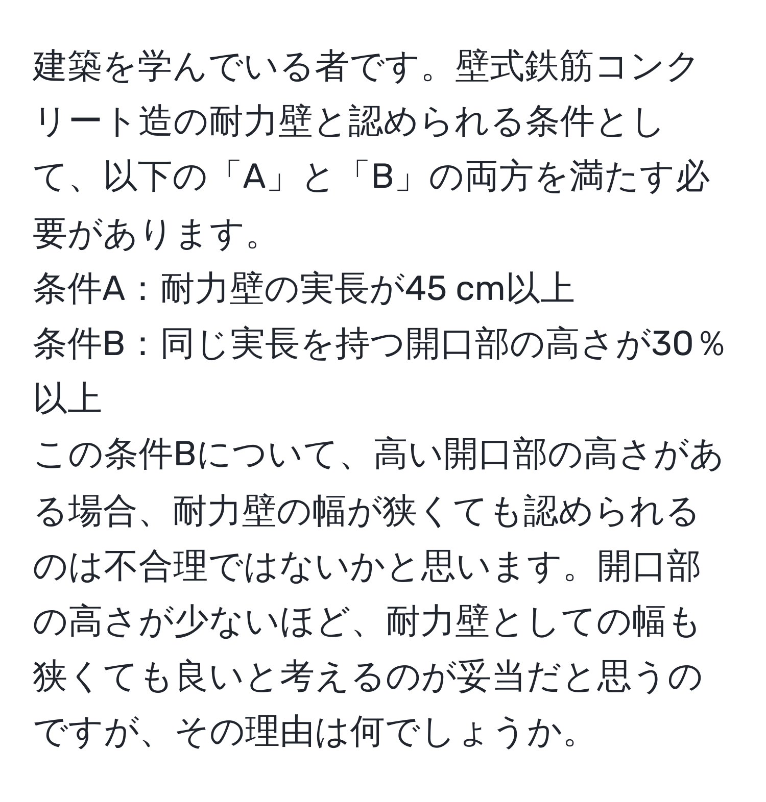 建築を学んでいる者です。壁式鉄筋コンクリート造の耐力壁と認められる条件として、以下の「A」と「B」の両方を満たす必要があります。  
条件A：耐力壁の実長が45 cm以上  
条件B：同じ実長を持つ開口部の高さが30％以上  
この条件Bについて、高い開口部の高さがある場合、耐力壁の幅が狭くても認められるのは不合理ではないかと思います。開口部の高さが少ないほど、耐力壁としての幅も狭くても良いと考えるのが妥当だと思うのですが、その理由は何でしょうか。