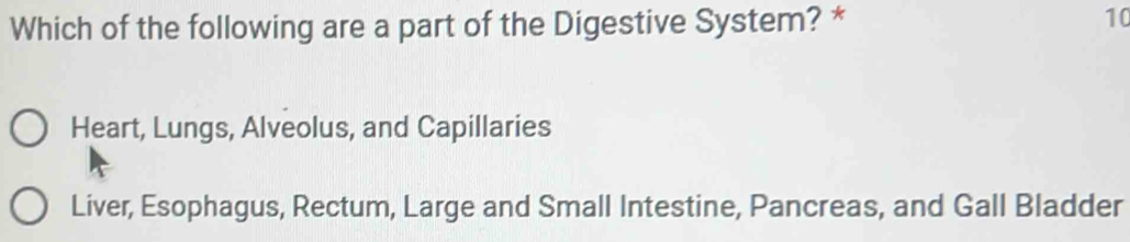 Which of the following are a part of the Digestive System? * 10
Heart, Lungs, Alveolus, and Capillaries
Liver, Esophagus, Rectum, Large and Small Intestine, Pancreas, and Gall Bladder