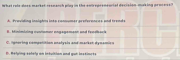 What role does market research play in the entrepreneurial decision-making process?
A. Providing insights into consumer preferences and trends
B. Minimizing customer engagement and feedback
C. Ignoring competition analysis and market dynamics
D. Relying solely on intuition and gut instincts