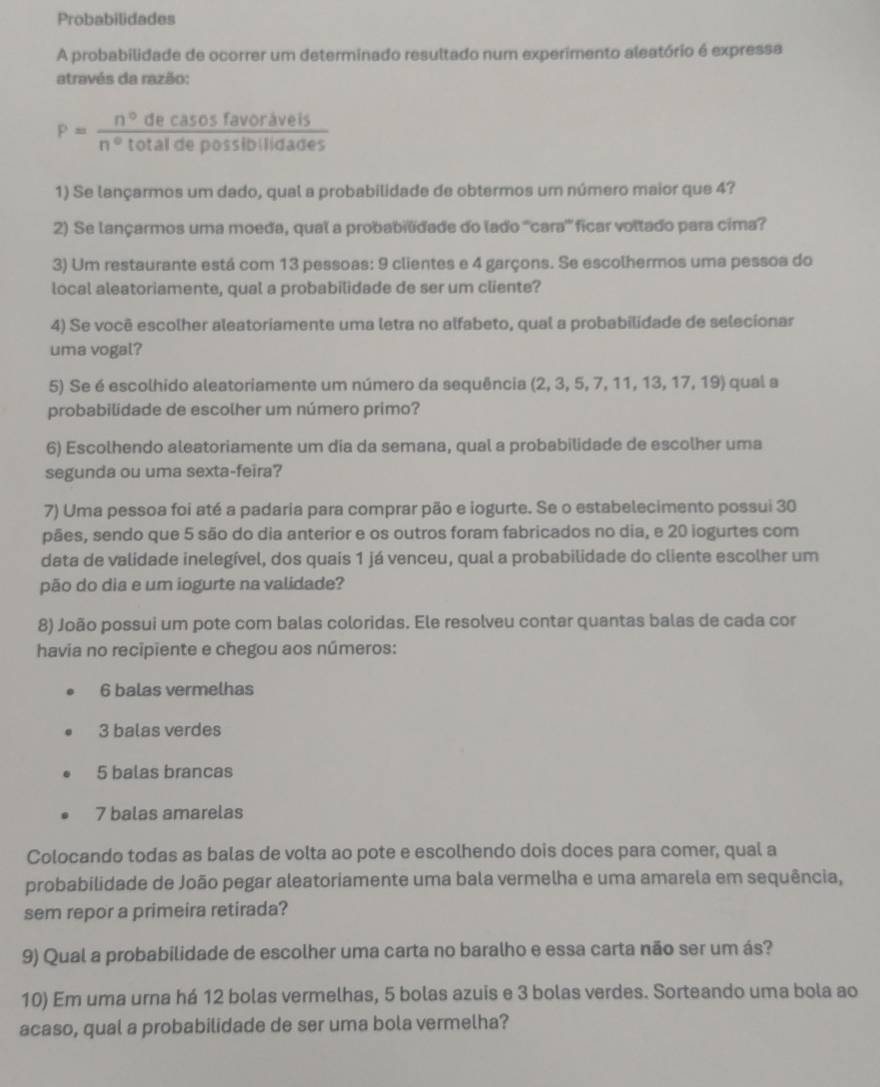 Probabilidades
A probabilidade de ocorrer um determinado resultado num experimento aleatório é expressa
através da razão:
P= n°decasosfavoravels/n°totaldepossiblidades 
1) Se lançarmos um dado, qual a probabilidade de obtermos um número maior que 4?
2) Se lançarmos uma moeda, qual a probabildade do lado '''cara''' ficar voltado para cima?
3) Um restaurante está com 13 pessoas: 9 clientes e 4 garçons. Se escolhermos uma pessoa do
local aleatoriamente, qual a probabilidade de ser um cliente?
4) Se você escolher aleatoriamente uma letra no alfabeto, qual a probabilidade de selecionar
uma vogal?
5) Se é escolhido aleatoriamente um número da sequência (2, 3, 5, 7, 11, 13, 17, 19) qual a
probabilidade de escolher um número primo?
6) Escolhendo aleatoriamente um dia da semana, qual a probabilidade de escolher uma
segunda ou uma sexta-feira?
7) Uma pessoa foi até a padaria para comprar pão e iogurte. Se o estabelecimento possui 30
pães, sendo que 5 são do dia anterior e os outros foram fabricados no dia, e 20 iogurtes com
data de validade inelegível, dos quais 1 já venceu, qual a probabilidade do cliente escolher um
pão do dia e um iogurte na validade?
8) João possui um pote com balas coloridas. Ele resolveu contar quantas balas de cada cor
havia no recipiente e chegou aos números:
6 balas vermelhas
3 balas verdes
5 balas brancas
7 balas amarelas
Colocando todas as balas de volta ao pote e escolhendo dois doces para comer, qual a
probabilidade de João pegar aleatoriamente uma bala vermelha e uma amarela em sequência,
sem repor a primeira retirada?
9) Qual a probabilidade de escolher uma carta no baralho e essa carta não ser um ás?
10) Em uma urna há 12 bolas vermelhas, 5 bolas azuis e 3 bolas verdes. Sorteando uma bola ao
acaso, qual a probabilidade de ser uma bola vermelha?