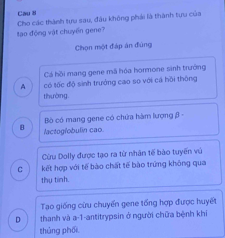 Cau 8
Cho các thành tựu sau, đầu không phải là thành tựu của
tạo động vật chuyến gene?
Chọn một đáp án đúng
Cá hồi mang gene mã hóa hormone sinh trưởng
A có tốc độ sinh trưởng cao so với cá hồi thông
thường.
Bò có mang gene có chứa hàm lượng β -
B lactoglobulin cao.
Cừu Dolly được tạo ra từ nhân tế bào tuyến vú
C kết hợp với tế bào chất tế bào trứng không qua
thụ tinh.
Tạo giống cừu chuyển gene tổng hợp được huyết
D thanh và a-1-antitrypsin ở người chữa bệnh khí
thủng phối.