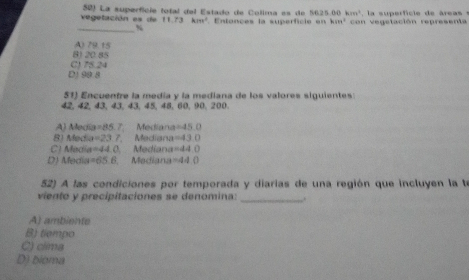 La superfície total del Estado de Colima es de 5625.00km^2 la su erfi ie de á r s
vegetación es de 11.73km^2. Entonces la superficie en km^2 con vegetación representa
_%
A) 79.15
B) 20.85
C) 75.24
D) 99.8
51) Encuentre la media y la mediana de los valores siguientes:
42, 42, 43, 43, 43, 45, 48, 60, 90, 200.
A) Medía =85.7 Mediana =45.0
B) Media =23.7. Mediana =43.0
C) Media =44,() a Mediana =44.0
D) Media =65.6 Mediana =44.0
52) A las condiciones por temporada y diarias de una región que incluyen la te
viento y precipitaciones se denomina:_
A) ambiente
B) tiempo
C) clima
D) bioma