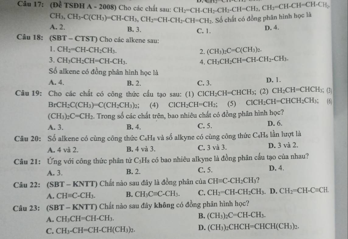 (Đề TSĐH A - 2008) Cho các chất sau: CH_2=CH-CH_2-CH_2-CH=CH_2,CH_2=CH-CH=CH-CH_2.
CH_3,CH_3-C(CH_3)=CH-CH_3,CH_2=CH-CH_2-CH=CH_2. Số chất có đồng phân hình học là
A. 2. B. 3. C. 1.
D. 4.
Câu 18: (SBT-CTST) Cho các alkene sau:
1. CH_2=CH-CH_2CH_3. (CH_3)_2C=C(CH_3)_2.
2.
3. CH_3CH_2CH=CH-CH_3. 4. CH_3CH_2CH=CH-CH_2-CH_3.
Số alkene có đồng phân hình học là
A. 4. B. 2. C. 3. D. 1.
Câu 19: Cho các chất có công thức cấu tạo sau: (1) ClCH_2CH=CHCH_3; (2) CH_2CH=CHCH_3 s； (3)
BrCH_2C(CH_3)=C(CH_2CH_3)_2; (4) ClCH_2CH=CH_2; (5) ClCH_2CH=CHCH_2CH_3;; (6)
(CH_3)_2C=CH_2. Trong số các chất trên, bao nhiêu chất có đồng phân hình học?
A. 3. B. 4. C. 5. D. 6.
Câu 20: Số alkene có cùng công thức C_4H_8 và số alkyne có cùng công thức C4H₆ lần lượt là
A. 4 và 2. B. 4 và 3. C. 3 và 3. D. 3 và 2.
Câu 21: Ứng với công thức phân tử C_5H_8 có bao nhiêu alkyne là đồng phân cấu tạo của nhau?
A. 3. B. 2. C. 5.
D. 4.
Câu 22: (SBT-KNTT) Chất nào sau đây là đồng phân của CHequiv C-CH_2CH_3 ?
A. CHequiv C-CH_3. B. CH_3Cequiv C-CH_3. C. CH_2=CH-CH_2CH_3. D. CH_2=CH-Cequiv CH.
Câu 23: (s BT-KNTT) Chất nào sau đây không có đồng phân hình học?
A. CH_3CH=CH-CH_3. B. (CH_3)_2C=CH-CH_3.
C. CH_3-CH=CH-CH(CH_3)_2.
D. (CH_3)_2CHCH=CHCH(CH_3)_2.