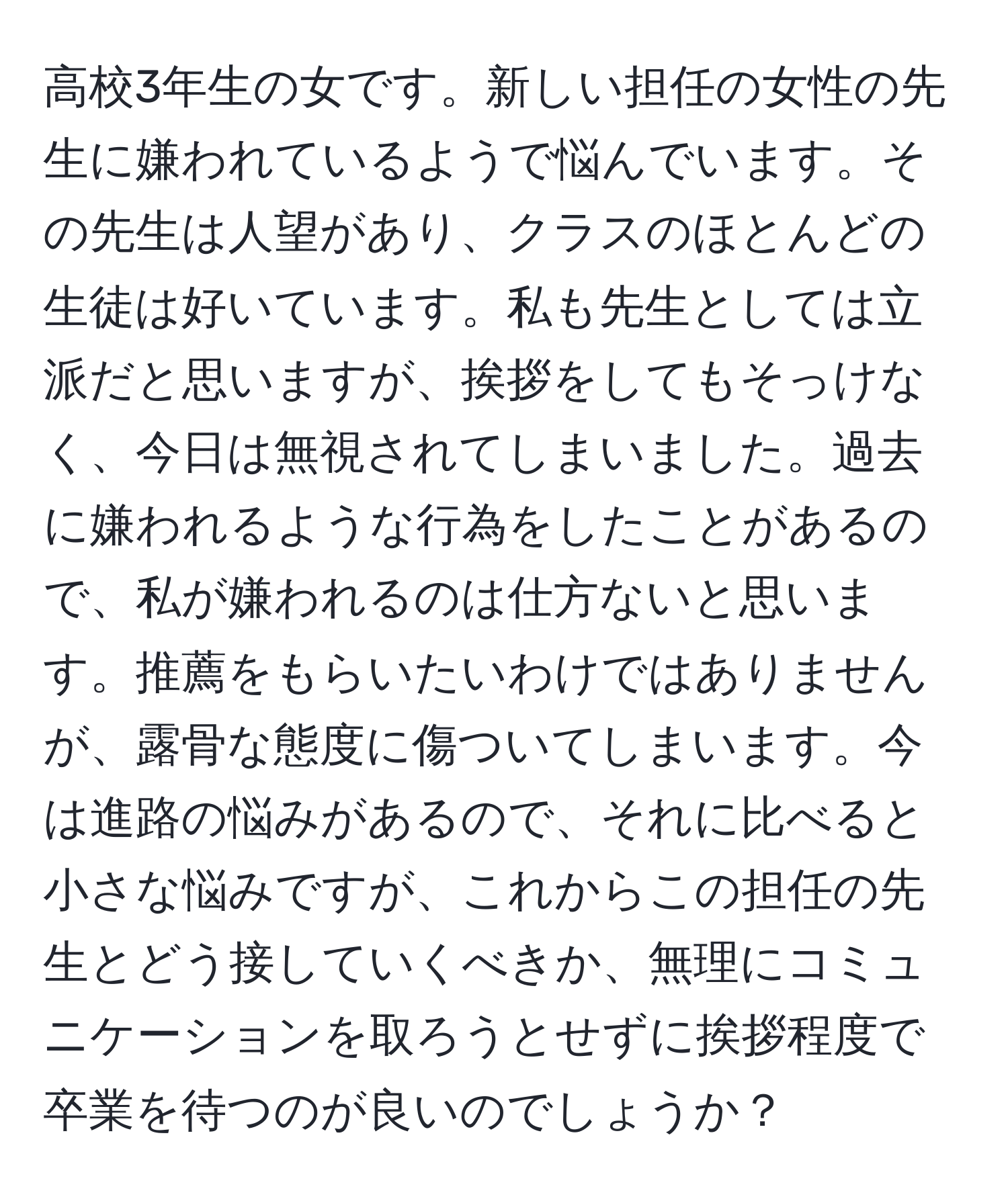 高校3年生の女です。新しい担任の女性の先生に嫌われているようで悩んでいます。その先生は人望があり、クラスのほとんどの生徒は好いています。私も先生としては立派だと思いますが、挨拶をしてもそっけなく、今日は無視されてしまいました。過去に嫌われるような行為をしたことがあるので、私が嫌われるのは仕方ないと思います。推薦をもらいたいわけではありませんが、露骨な態度に傷ついてしまいます。今は進路の悩みがあるので、それに比べると小さな悩みですが、これからこの担任の先生とどう接していくべきか、無理にコミュニケーションを取ろうとせずに挨拶程度で卒業を待つのが良いのでしょうか？