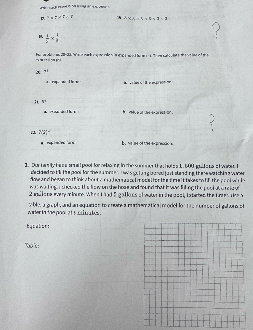 Write each expression using an exponent. 
17. 7* 7* 7* 7 18. 3* 3* 3* 3* 3* 3
19.  1/5 *  1/5 
For problems 20-22: Write each expression in expanded form (a). Then calculate the value of the 
expression (b). 
20. 7^1
a. expanded form: b. value of the expression: 
21. 5^4
a. expanded form: b. value of the expression: 
22. 7(2)^3
a. expanded form: b. value of the expression: 
2. Our family has a small pool for relaxing in the summer that holds 1, 500 gallons of water. I 
decided to fill the pool for the summer. I was getting bored just standing there watching water 
flow and began to think about a mathematical model for the time it takes to fill the pool while ! 
was waiting. I checked the flow on the hose and found that it was filling the pool at a rate of
2 gallons every minute. When I had 5 gallons of water in the pool, I started the timer. Use a 
table, a graph, and an equation to create a mathematical model for the number of gallons of 
water in the pool at t minutes. 
Equation: 
Table: