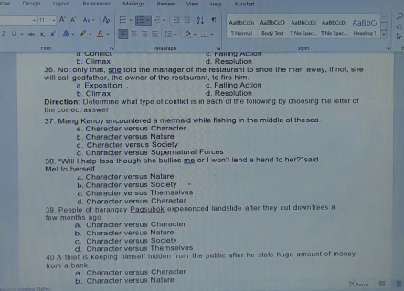 Y2M Design Layout References Mailings Reviea Vea Help Acrobat
D
A" A Aa~ AaBbCcD; AaBbCcD AaBbCcDc AaBbCcD AaBbC
* Normal
u - Body Jxt T No Soac 1 No Sea Heading 1
Paragraph Sples
Font C o
b. Clmax d. Resolution C. Falling Action
36. Not only that, she told the manager of the restaurant to shoo the man away, if not, she
will call godfather, the owner of the restaurant, to fire him. c. Falling Action
b. Climax a Exposition
d. Resolution
the correct answer Direction: Determine what type of conflict is in each of the following by choosing the letter of
37. Mang Kanoy encountered a mermaid while fishing in the middle of thesea
a. Character versus Character
h Cherecter versus Nature
c. Character versus Society
d. Character versus Supernatural Forces
Mel to herself. 38. “Will I help Issa though she bullies me or I won't lend a hand to her?” said
b. Character versus Society. Character versus Nature
c. Character versus Themselves
d. Character versus Character
few months ag 39. People of barangay Pagsubok experenced landslide after they cut downtrees a
b. Character versus Nature a. Character versus Character
h a rac t er ers us S oci ety
d. Character versus Themselves
from a bank 40 A thief is keeping himself hidden from the public after he stole huge amount of money
b. Character versus Nature a. Character versus Character
Erean