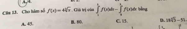 A. 4.
D.
Câu 13. Cho hàm số f(x)=4sqrt[3](x). Giá trị của ∈tlimits _1^(3f(x)dx-∈tlimits _8^3f(x)dx bằng
A. 45. B. 80. C. 15. D. 18sqrt [3]3)-51.
1 1 1²