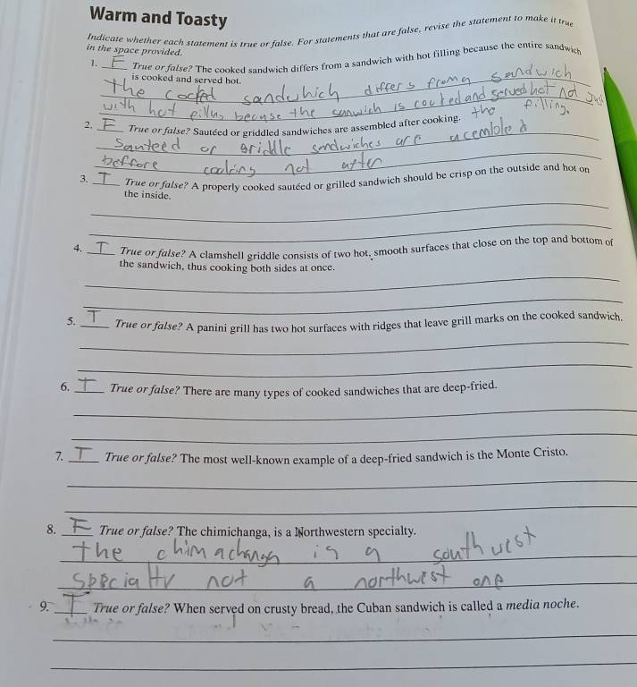 Warm and Toasty 
Indicate whether each statement is true or false. For statements that are false, revise the statement to make it true 
in the space provided. 
_ 
1. True or false? The cooked sandwich differs from a sandwich with hot filling because the entire sandwich 
is cooked and served hot. 
_ 
_ 
2, _True or folse? Sauteed or griddled sandwiches are assembled after cooking. 
_ 
3._ True or false? A properly cooked sautéed or grilled sandwich should be crisp on the outside and hot on 
_ 
the inside. 
_ 
4. True or fulse? A clamshell griddle consists of two hot, smooth surfaces that close on the top and bottom of 
_ 
the sandwich, thus cooking both sides at once. 
_ 
_ 
5. _True or false? A panini grill has two hot surfaces with ridges that leave grill marks on the cooked sandwich. 
_ 
6. True or false? There are many types of cooked sandwiches that are deep-fried. 
_ 
_ 
7. _True or false? The most well-known example of a deep-fried sandwich is the Monte Cristo. 
_ 
_ 
8. True or false? The chimichanga, is a Northwestern specialty. 
_ 
_ 
9. True or false? When served on crusty bread, the Cuban sandwich is called a media noche. 
_ 
_