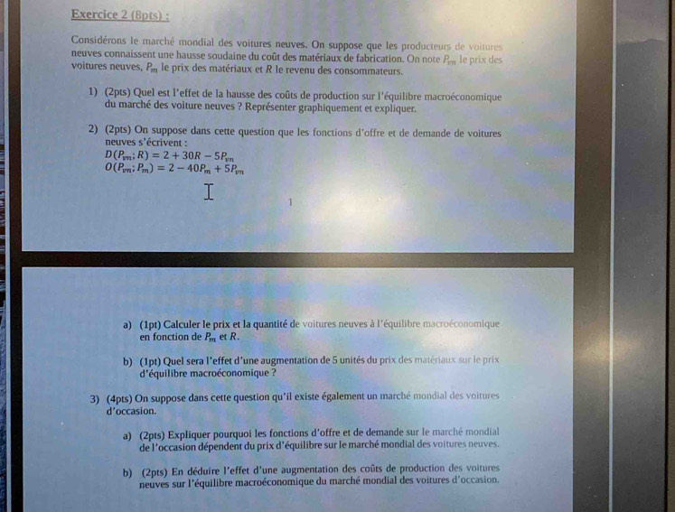 Considérons le marché mondial des voitures neuves. On suppose que les producteurs de voitures 
neuves connaissent une hausse soudaine du coût des matériaux de fabrication. On note P_1m
voitures neuves, P_m le prix des matériaux et R le revenu des consommateurs. le prix des 
1) (2pts) Quel est l'effet de la hausse des coûts de production sur l'équilibre macroéconomique 
du marché des voiture neuves ? Représenter graphiquement et expliquer. 
2) (2pts) On suppose dans cette question que les fonctions d'offre et de demande de voitures 
neuves s'écrivent :
D(P_vn;R)=2+30R-5P_vn
O(P_vn;P_m)=2-40P_m+5P_vn
a) (1pt) Calculer le prix et la quantité de voitures neuves à l'équilibre macroéconomique 
en fonction de P_m et R. 
b) (1pt) Quel sera l'effet d'une augmentation de 5 unités du prix des matériaux sur le prix 
d'équilibre macroéconomique ? 
3) (4pts) On suppose dans cette question qu'il existe également un marché mondial des voitures 
d'occasion. 
a) (2pts) Expliquer pourquoi les fonctions d'offre et de demande sur le marché mondial 
de l'occasion dépendent du prix d'équilibre sur le marché mondial des voitures neuves. 
b) (2pts) En déduire l'effet d'une augmentation des coûts de production des voitures 
neuves sur l'équilibre macroéconomique du marché mondial des voitures d'occasion.