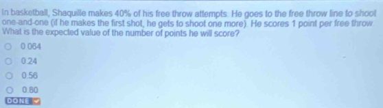 In basketball, Shaquille makes 40% of his free throw attempts. He goes to the free throw line to shool
one-and-one (if he makes the first shot, he gets to shoot one more). He scores 1 point per free throw
What is the expected value of the number of points he will score?
0 064
0.24
0.56
0.80
DONE