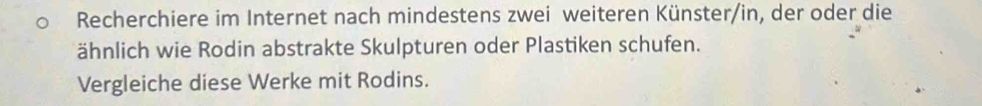 Recherchiere im Internet nach mindestens zwei weiteren Künster/in, der oder die 
ähnlich wie Rodin abstrakte Skulpturen oder Plastiken schufen. 
Vergleiche diese Werke mit Rodins.