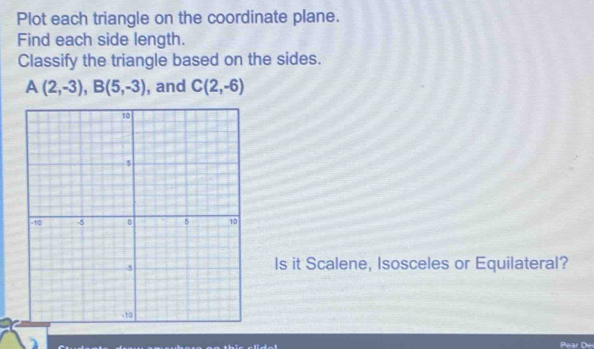 Plot each triangle on the coordinate plane. 
Find each side length. 
Classify the triangle based on the sides.
A(2,-3), B(5,-3) , and C(2,-6)
Is it Scalene, Isosceles or Equilateral?