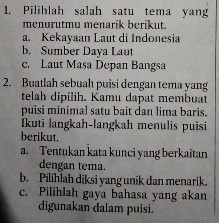 Pilihlah salah satu tema yang
menurutmu menarik berikut.
a. Kekayaan Laut di Indonesia
b. Sumber Daya Laut
c. Laut Masa Depan Bangsa
2. Buatlah sebuah puisi dengan tema yang
telah dipilih. Kamu dapat membuat
puisi minimal satu bait dan lima baris.
Ikuti langkah-langkah menulis puisi
berikut.
a. Tentukan kata kunci yang berkaitan
dengan tema.
b. Pilihlah diksi yang unik dan menarik.
c. Pilihlah gaya bahasa yang akan
digunakan dalam puisi.