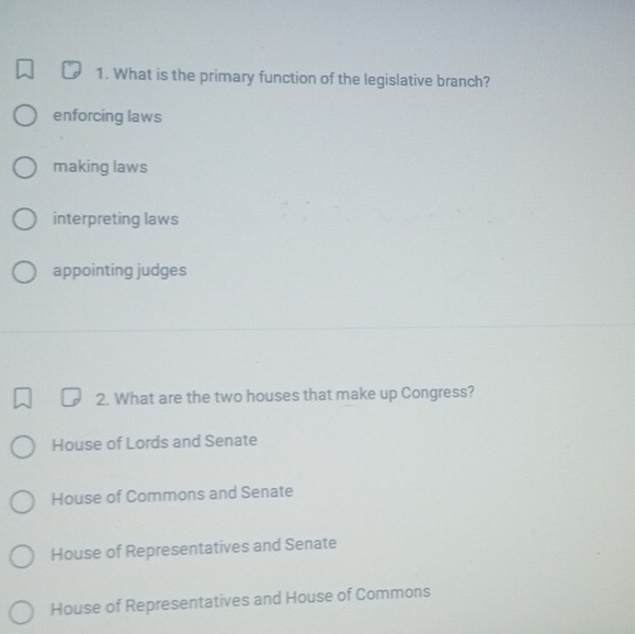 What is the primary function of the legislative branch?
enforcing laws
making laws
interpreting laws
appointing judges
2. What are the two houses that make up Congress?
House of Lords and Senate
House of Commons and Senate
House of Representatives and Senate
House of Representatives and House of Commons