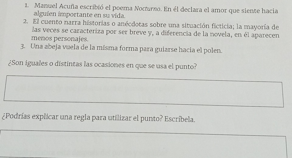 Manuel Acuña escribió el poema Nocturno. En él declara el amor que siente hacia 
alguien importante en su vida. 
2. El cuento narra historias o anécdotas sobre una situación ficticia; la mayoría de 
las veces se caracteriza por ser breve y, a diferencia de la novela, en él aparecen 
menos personajes. 
3. Una abeja vuela de la misma forma para guiarse hacia el polen. 
¿Son iguales o distintas las ocasiones en que se usa el punto? 
¿Podrías explicar una regla para utilizar el punto? Escríbela.