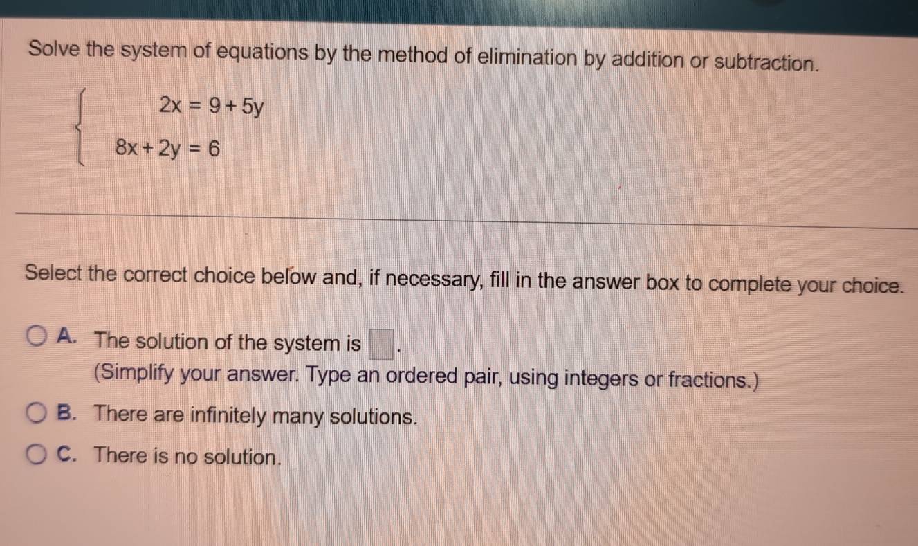 Solve the system of equations by the method of elimination by addition or subtraction.
beginarrayl 2x=9+5y 8x+2y=6endarray.
Select the correct choice below and, if necessary, fill in the answer box to complete your choice.
A. The solution of the system is □ . 
(Simplify your answer. Type an ordered pair, using integers or fractions.)
B. There are infinitely many solutions.
C. There is no solution.