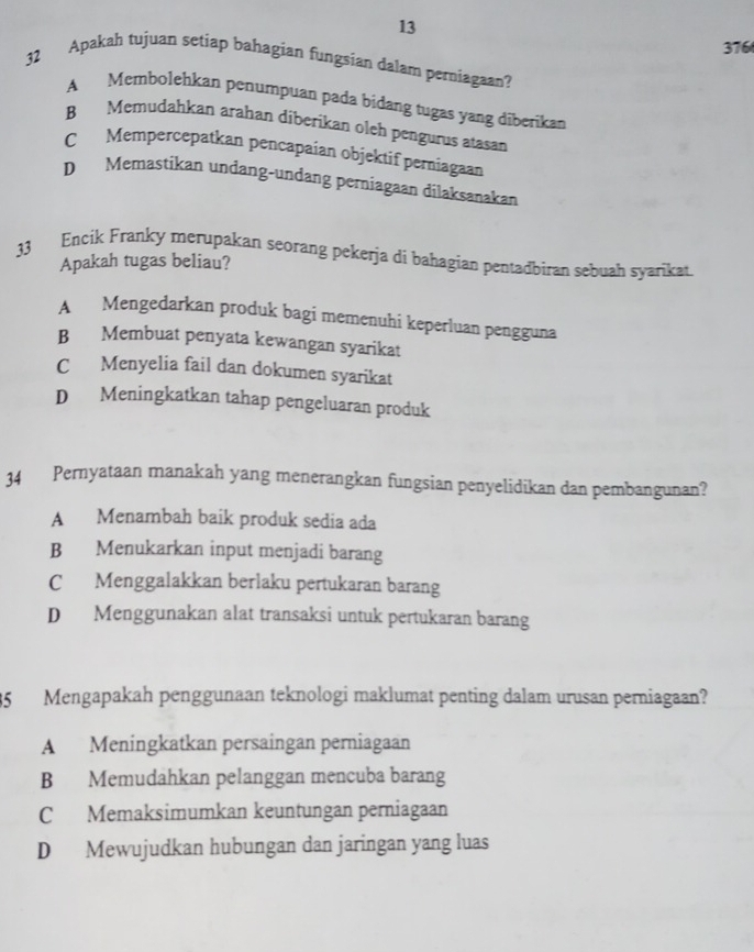 13
376
32 Apakah tujuan setiap bahagian fungsian dalam perniagaan?
A Membolehkan penumpuan pada bidang tugas yang diberikan
B Memudahkan arahan diberikan oleh pengurus atasan
C Mempercepatkan pencapaian objektif perniagaan
D Memastikan undang-undang perniagaan dilaksanakan
33 Encik Franky merupakan seorang pekerja di bahagian pentadbìran sebuah syarikat.
Apakah tugas beliau?
A Mengedarkan produk bagi memenuhi keperluan pengguna
B Membuat penyata kewangan syarikat
C Menyelia fail dan dokumen syarikat
D Meningkatkan tahap pengeluaran produk
34 Pernyataan manakah yang menerangkan fungsian penyelidikan dan pembangunan?
A Menambah baik produk sedia ada
B Menukarkan input menjadi barang
C Menggalakkan berlaku pertukaran barang
D Menggunakan alat transaksi untuk pertukaran barang
35 Mengapakah penggunaan teknologi maklumat penting dalam urusan perniagaan?
A Meningkatkan persaingan perniagaan
B Memudahkan pelanggan mencuba barang
C Memaksimumkan keuntungan perniagaan
D Mewujudkan hubungan dan jaringan yang luas