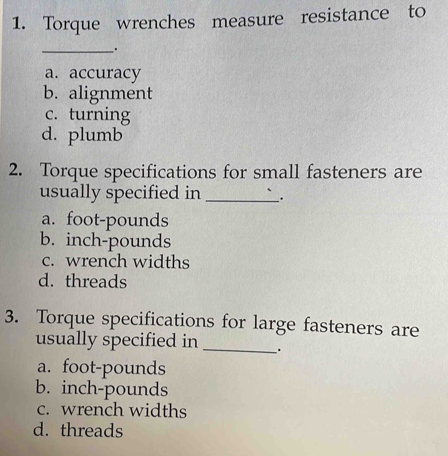 Torque wrenches measure resistance to
_.
a. accuracy
b. alignment
c. turning
d. plumb
2. Torque specifications for small fasteners are
usually specified in_
_·
a. foot-pounds
b. inch-pounds
c. wrench widths
d. threads
3. Torque specifications for large fasteners are
usually specified in_
.
a. foot-pounds
b. inch-pounds
c. wrench widths
d. threads