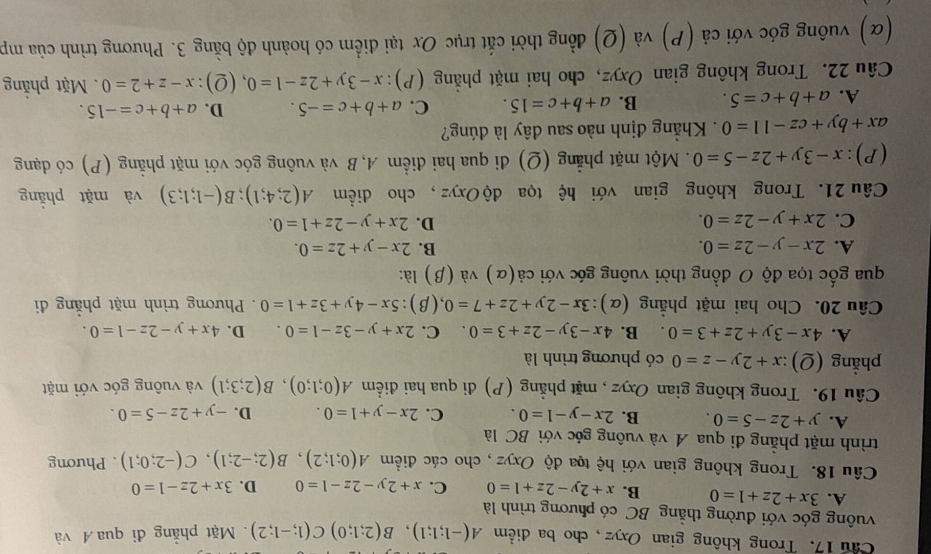 Cầu 17. Trong không gian Oxyz, cho ba điểm A(-1;1;1),B(2;1;0)C(1;-1;2). Mặt phẳng đi qua Á và
vuông góc với đường thằng BC có phương trình là
A. 3x+2z+1=0 C. x+2y-2z-1=0 D. 3x+2z-1=0
B. x+2y-2z+1=0
Câu 18. Trong không gian với hệ tọa độ Oxyz , cho các điểm A(0;1;2),B(2;-2;1),C(-2;0;1). Phương
trình mặt phẳng đi qua A và vuông góc với BC là
A. y+2z-5=0. B. 2x-y-1=0. C. 2x-y+1=0. D. -y+2z-5=0.
Câu 19. Trong không gian Oxyz , mặt phẳng (P) đi qua hai điềm A(0;1;0),B(2;3;1) và vuông góc với mặt
phẳng (Q):x+2y-z=0 có phương trình là
A. 4x-3y+2z+3=0. B. 4x-3y-2z+3=0. C. 2x+y-3z-1=0. D. 4x+y-2z-1=0.
Câu 20. Cho hai mặt phẳng (α): 3x-2y+2z+7=0 (β): 5x-4y+3z+1=0. Phương trình mặt phẳng đi
qua gốc tọa độ O đồng thời vuông góc với cdot a(alpha ) và (β) là:
A. 2x-y-2z=0. B. 2x-y+2z=0.
C. 2x+y-2z=0. D. 2x+y-2z+1=0.
Câu 21. Trong không gian với hệ tọa độ Oxyz, cho điểm A(2;4;1);B(-1;1;3) và mặt phắng
(P):x-3y+2z-5=0. Một mặt phẳng (Q) đi qua hai điểm A, B và vuông góc với mặt phẳng (P) có dạng
ax+by+cz-11=0. Khẳng định nào sau đây là đúng?
A. a+b+c=5. B. a+b+c=15. C. a+b+c=-5.
D. a+b+c=-15.
Câu 22. Trong không gian Oxyz, cho hai mặt phẳng (P): x-3y+2z-1=0 (Q) x-z+2=0. Mặt phẳng
(α) vuông góc với cả (P) và (Q) đồng thời cắt trục Ox tại điểm có hoành độ bằng 3. Phương trình của mp