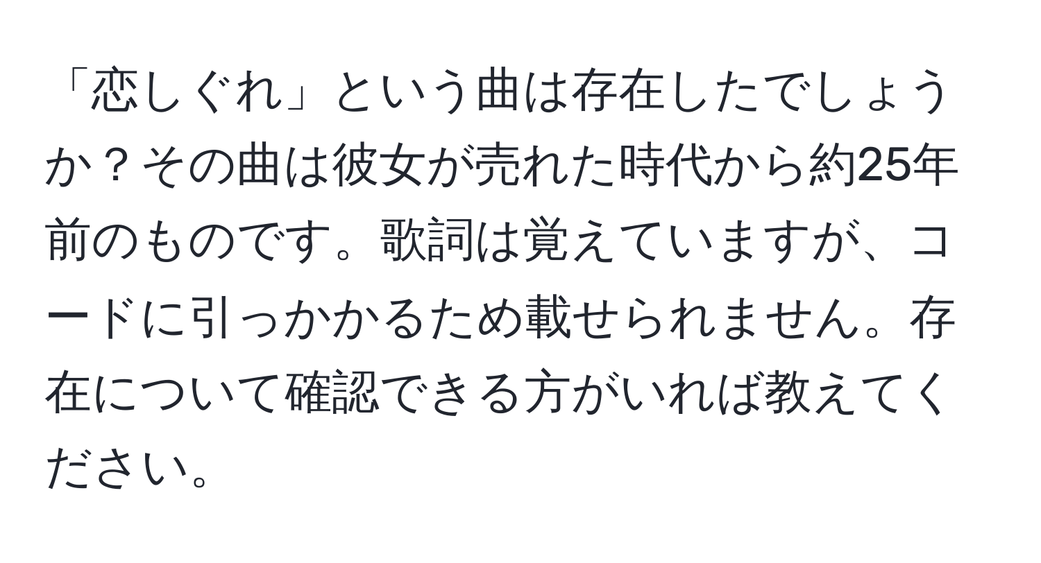 「恋しぐれ」という曲は存在したでしょうか？その曲は彼女が売れた時代から約25年前のものです。歌詞は覚えていますが、コードに引っかかるため載せられません。存在について確認できる方がいれば教えてください。