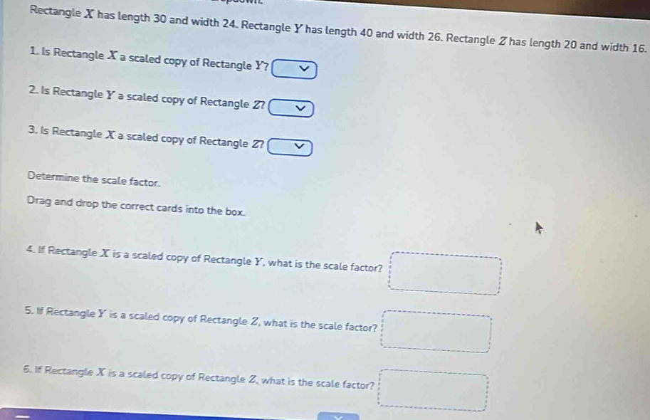 Rectangle X has length 30 and width 24. Rectangle Y has length 40 and width 26. Rectangle Z has length 20 and width 16. 
1. Is Rectangle X a scaled copy of Rectangle Y? □ vee 
2. Is Rectangle Y a scaled copy of Rectangle Z? □ vee 
3. Is Rectangle X a scaled copy of Rectangle Z? □ 
Determine the scale factor. 
Drag and drop the correct cards into the box. 
4. If Rectangle X is a scaled copy of Rectangle Y, what is the scale factor? □ 
5. If Rectangle Y is a scaled copy of Rectangle Z, what is the scale factor? □ 
6. If Rectangle X is a scaled copy of Rectangle Z, what is the scale factor? □