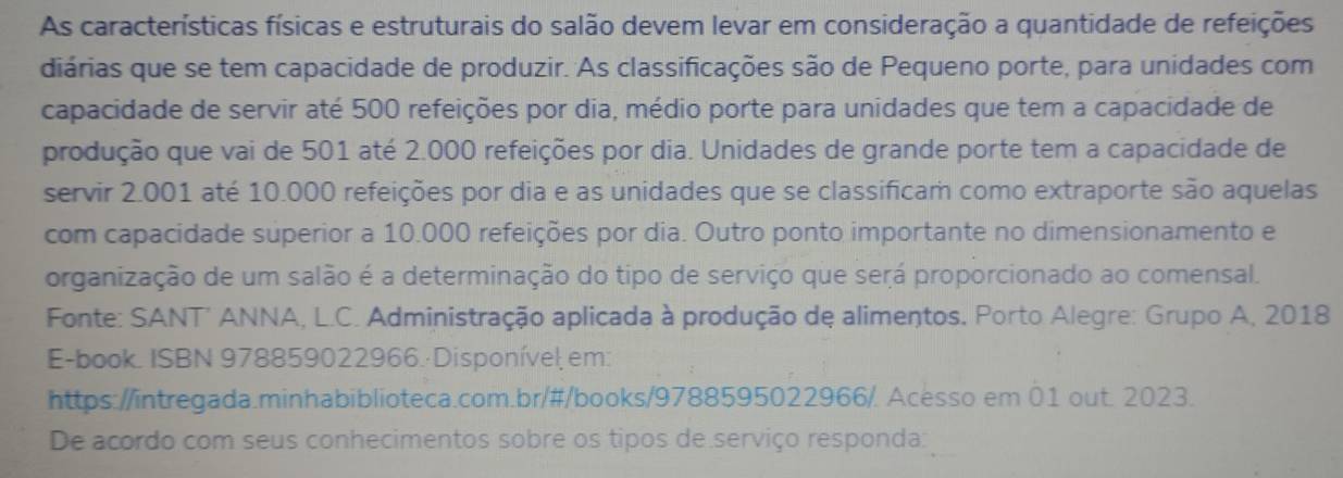 As características físicas e estruturais do salão devem levar em consideração a quantidade de refeições 
diárias que se tem capacidade de produzir. As classificações são de Pequeno porte, para unidades com 
capacidade de servir até 500 refeições por dia, médio porte para unidades que tem a capacidade de 
produção que vai de 501 até 2.000 refeições por dia. Unidades de grande porte tem a capacidade de 
servir 2.001 até 10.000 refeições por dia e as unidades que se classificam como extraporte são aquelas 
com capacidade superior a 10.000 refeições por dia. Outro ponto importante no dimensionamento e 
organização de um salão é a determinação do tipo de serviço que será proporcionado ao comensal. 
Fonte: SANT' ANNA, L.C. Administração aplicada à produção de alimentos. Porto Alegre: Grupo A, 2018 
E-book. ISBN 978859022966. Disponível em: 
https://intregada.minhabiblioteca.com.br/#/books/9788595022966/. Acesso em 01 out. 2023. 
De acordo com seus conhecimentos sobre os tipos de serviço responda: