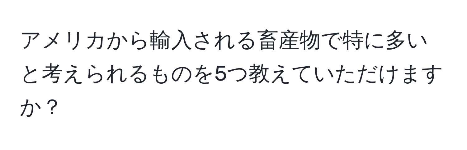 アメリカから輸入される畜産物で特に多いと考えられるものを5つ教えていただけますか？